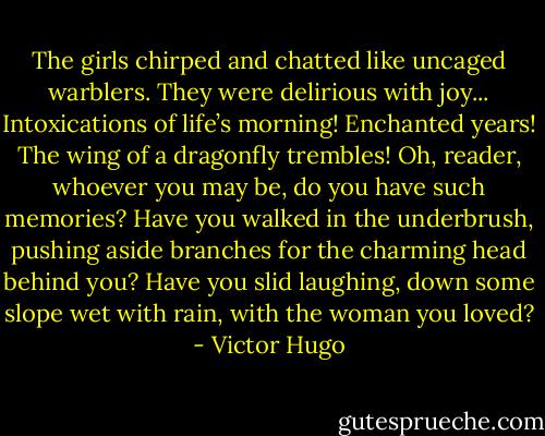 The girls chirped and chatted like uncaged warblers. They were delirious with joy... Intoxications of life’s morning! Enchanted years! The wing of a dragonfly trembles! Oh, reader, whoever you may be, do you have such memories? Have you walked in the underbrush, pushing aside branches for the charming head behind you? Have you slid laughing, down some slope wet with rain, with the woman you loved? - Victor Hugo