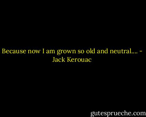 Because now I am grown so old and neutral.... - Jack Kerouac