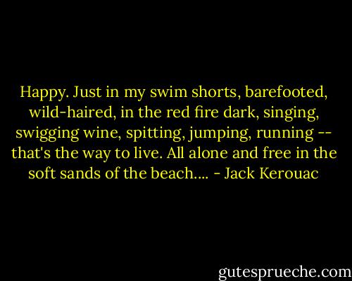 Happy. Just in my swim shorts, barefooted, wild-haired, in the red fire dark, singing, swigging wine, spitting, jumping, running -- that's the way to live. All alone and free in the soft sands of the beach.... - Jack Kerouac