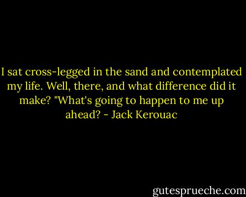 I sat cross-legged in the sand and contemplated my life. Well, there, and what difference did it make? "What's going to happen to me up ahead? - Jack Kerouac