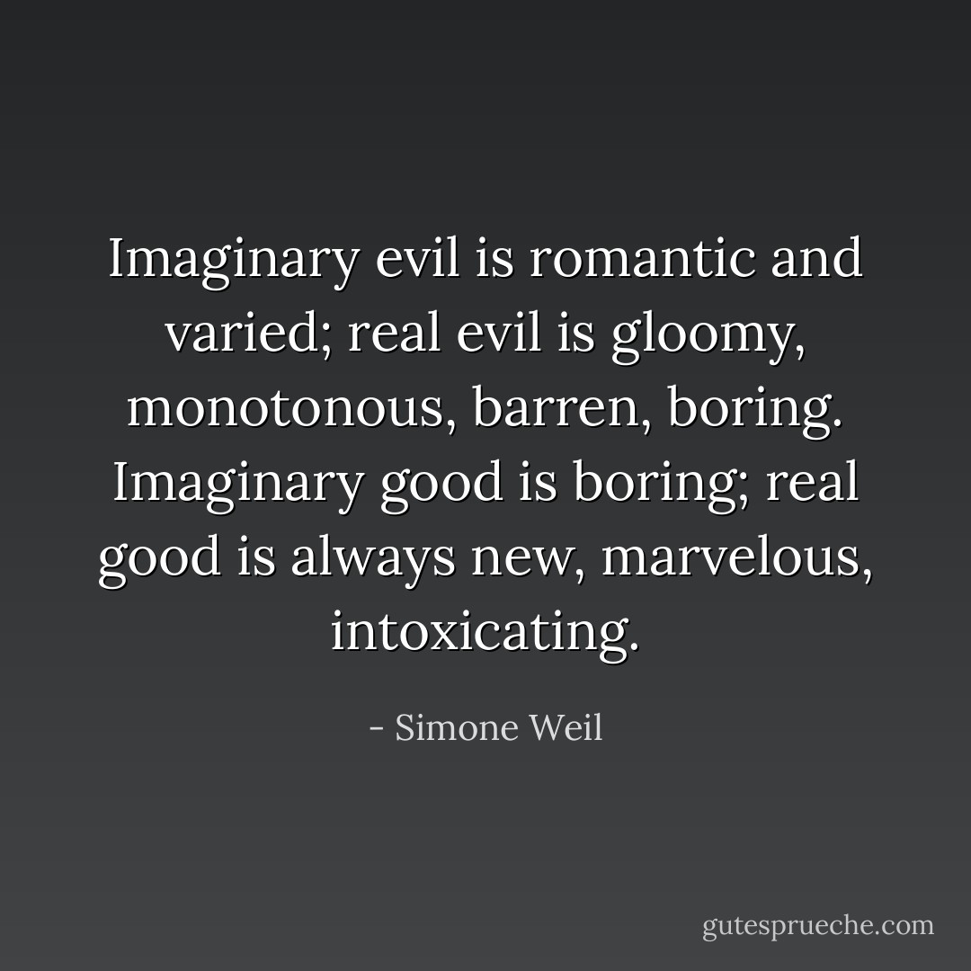 Imaginary evil is romantic and varied; real evil is gloomy, monotonous, barren, boring. Imaginary good is boring; real good is always new, marvelous, intoxicating. - Simone Weil