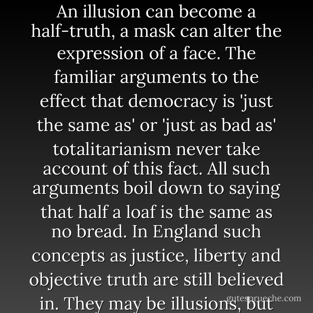 Here one comes upon an all-important English trait: the respect for constituitionalism and legality, the belief in 'the law' as something above the state and above the individual, something which is cruel and stupid, of course, but at any rate incorruptible.<br />It is not that anyone imagines the law to be just. Everyone knows that there is one law for the rich and another for the poor. But no one accepts the implications of this, everyone takes for granted that the law, such as it is, will be respected, and feels a sense of outrage when it is not. Remarks like 'They can't run me in; I haven't done anything wrong', or 'They can't do that; it's against the law', are part of the atmosphere of England. The professed enemies of society have this feeling as strongly as anyone else. One sees it in prison-books like Wilfred Macartney's Walls Have Mouths or Jim Phelan's Jail Journey, in the solemn idiocies that take places at the trials of conscientious objectors, in letters to the papers from eminent Marxist professors, pointing out that this or that is a 'miscarriage of British justice'. Everyone believes in his heart that the law can be, ought to be, and, on the whole, will be impartially administered. The totalitarian idea that there is no such thing as law, there is only power, has never taken root. Even the intelligentsia have only accepted it in theory.<br />An illusion can become a half-truth, a mask can alter the expression of a face. The familiar arguments to the effect that democracy is 'just the same as' or 'just as bad as' totalitarianism never take account of this fact. All such arguments boil down to saying that half a loaf is the same as no bread. In England such concepts as justice, liberty and objective truth are still believed in. They may be illusions, but they are powerful illusions. The belief in them influences conduct,national life is different because of them. In proof of which, look about you. Where are the rubber truncheons, where is the caster oil? <br />The sword is still in the scabbard, and while it stays corruption cannot go beyond a certain point. The English electoral system, for instance, is an all but open fraud. In a dozen obvious ways it is gerrymandered in the interest of the moneyed class. But until some deep change has occurred in the public mind, it cannot become completely corrupt. You do not arrive at the polling booth to find men with revolvers telling you which way to vote, nor are the votes miscounted, nor is there any direct bribery. Even hypocrisy is powerful safeguard. The hanging judge, that evil old man in scarlet robe and horse-hair wig,whom nothing short of dynamite will ever teach what century he is living in, but who will at any rate interpret the law according to the books and will in no circumstances take a money bribe,is one of the symbolic figures of England. He is a symbol of the strange mixture of reality and illusion, democracy and privilege, humbug and decency, the subtle network of compromises, by which the nation keeps itself in its familiar shape. - George Orwell