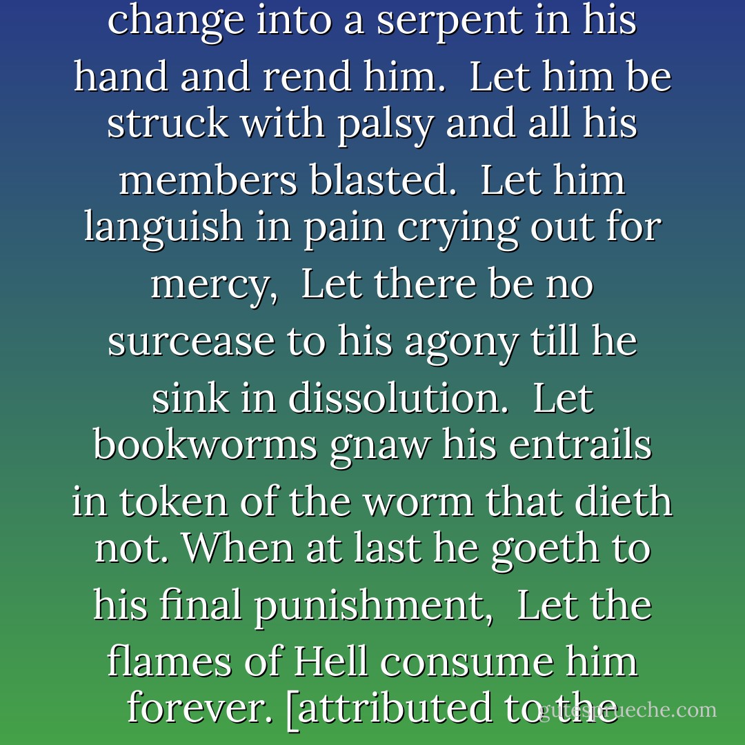 For him that stealeth, or borroweth and returneth not, this book from its owner,<br />Let it change into a serpent in his hand and rend him. <br />Let him be struck with palsy and all his members blasted. <br />Let him languish in pain crying out for mercy, <br />Let there be no surcease to his agony till he sink in dissolution. <br />Let bookworms gnaw his entrails in token of the worm that dieth not.<br />When at last he goeth to his final punishment, <br />Let the flames of Hell consume him forever.<br />[attributed to the Monastery of San Pedro in Barcelona, Spain] - Nicholas A. Basbanes