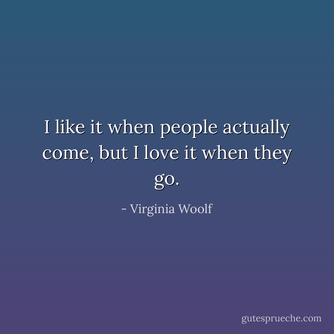 I like it when people actually come, but I love it when they go. - Virginia Woolf