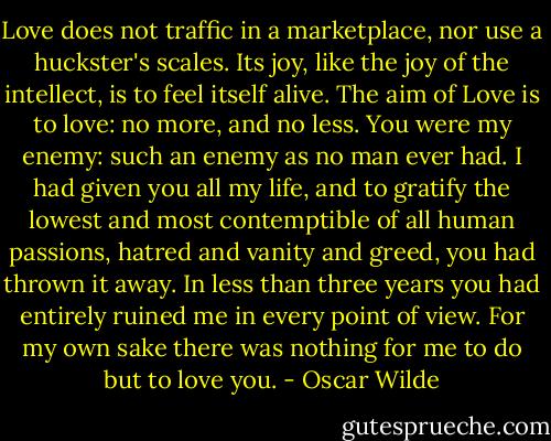 Love does not traffic in a marketplace, nor use a huckster's scales. Its joy, like the joy of the intellect, is to feel itself alive. The aim of Love is to love: no more, and no less. You were my enemy: such an enemy as no man ever had. I had given you all my life, and to gratify the lowest and most contemptible of all human passions, hatred and vanity and greed, you had thrown it away. In less than three years you had entirely ruined me in every point of view. For my own sake there was nothing for me to do but to love you. - Oscar Wilde
