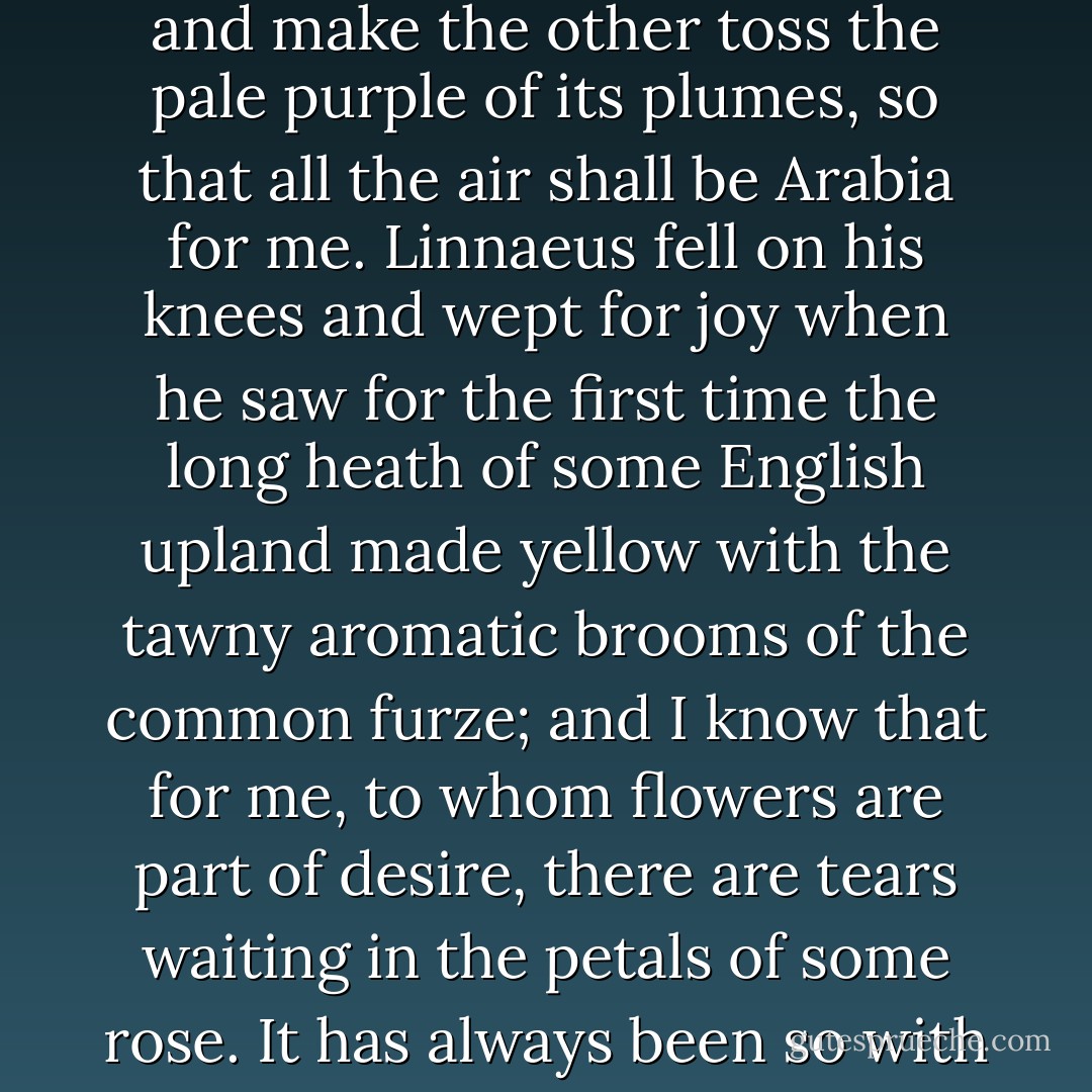 Of course to one so modern as I am, `Enfant de mon siècle,’ merely to look at the world will be always lovely. I tremble with pleasure when I think that on the very day of my leaving prison both the laburnum and the lilac will be blooming in the gardens, and that I shall see the wind stir into restless beauty the swaying gold of the one, and make the other toss the pale purple of its plumes, so that all the air shall be Arabia for me. Linnaeus fell on his knees and wept for joy when he saw for the first time the long heath of some English upland made yellow with the tawny aromatic brooms of the common furze; and I know that for me, to whom flowers are part of desire, there are tears waiting in the petals of some rose. It has always been so with me from my boyhood. There is not a single colour hidden away in the chalice of a flower, or the curve of a shell, to which, by some subtle sympathy with the very soul of things, my nature does not answer. Like Gautier, I have always been one of those ‘pour qui le monde visible existe. - Oscar Wilde