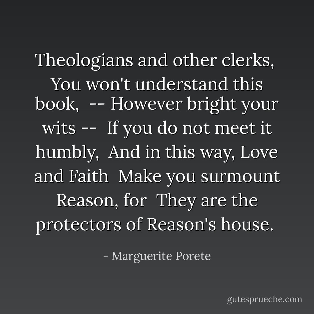 Theologians and other clerks, <br />You won't understand this book, <br />-- However bright your wits -- <br />If you do not meet it humbly, <br />And in this way, Love and Faith <br />Make you surmount Reason, for <br />They are the protectors of Reason's house.  - Marguerite Porete