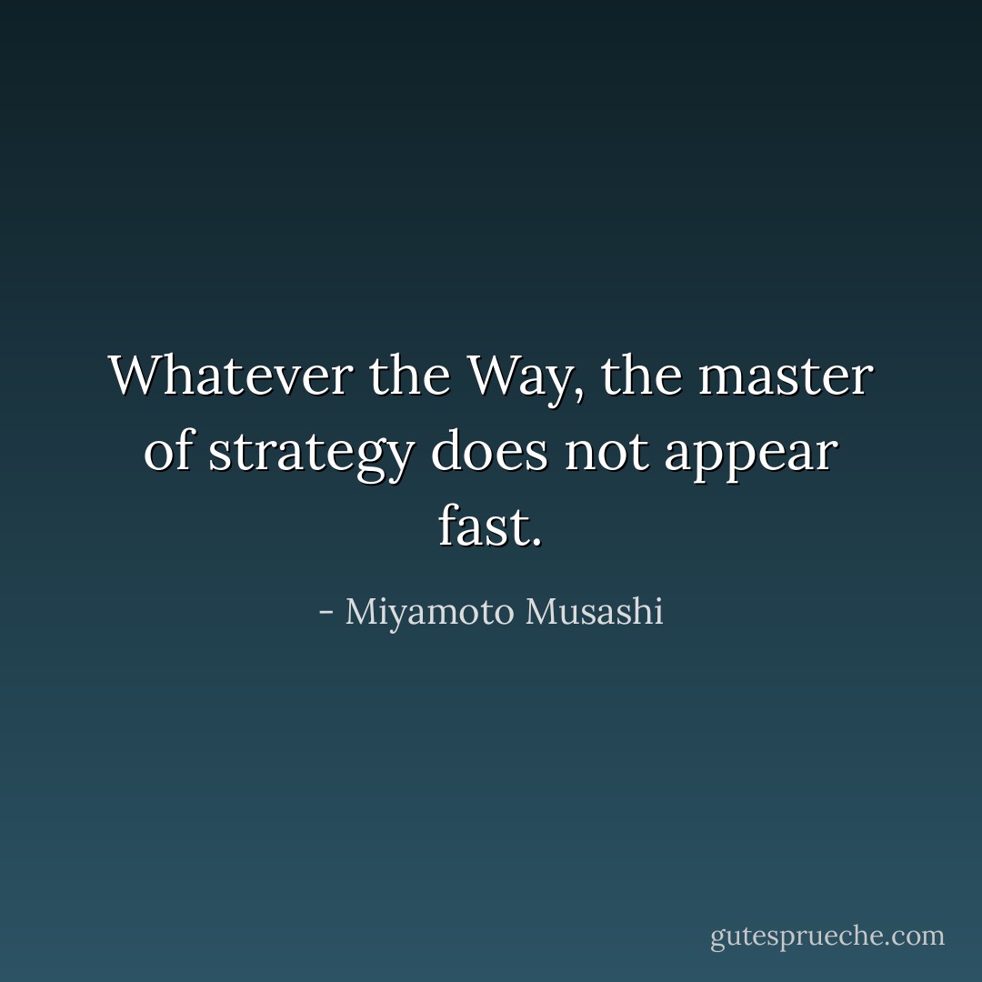 Whatever the Way, the master of strategy does not appear fast. - Miyamoto Musashi