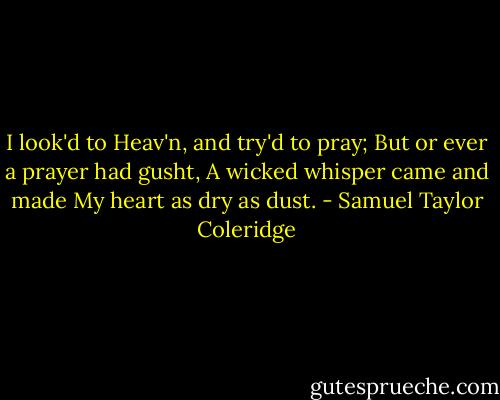 I look'd to Heav'n, and try'd to pray; But or ever a prayer had gusht, A wicked whisper came and made My heart as dry as dust. - Samuel Taylor Coleridge
