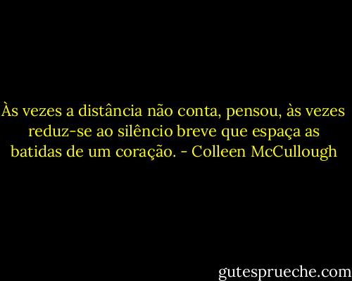 Às vezes a distância não conta, pensou, às vezes reduz-se ao silêncio breve que espaça as batidas de um coração. - Colleen McCullough