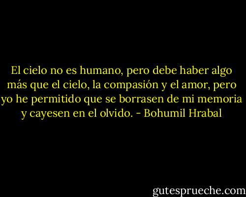 El cielo no es humano, pero debe haber algo más que el cielo, la compasión y el amor, pero yo he permitido que se borrasen de mi memoria y cayesen en el olvido. - Bohumil Hrabal