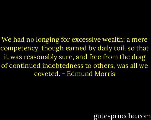 We had no longing for excessive wealth: a mere competency, though earned by daily toil, so that it was reasonably sure, and free from the drag of continued indebtedness to others, was all we coveted. - Edmund Morris