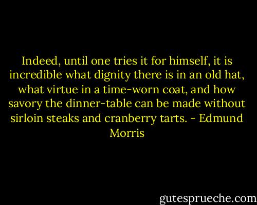 Indeed, until one tries it for himself, it is incredible what dignity there is in an old hat, what virtue in a time-worn coat, and how savory the dinner-table can be made without sirloin steaks and cranberry tarts. - Edmund Morris