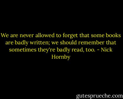 We are never allowed to forget that some books are badly written; we should remember that sometimes they're badly read, too. - Nick Hornby