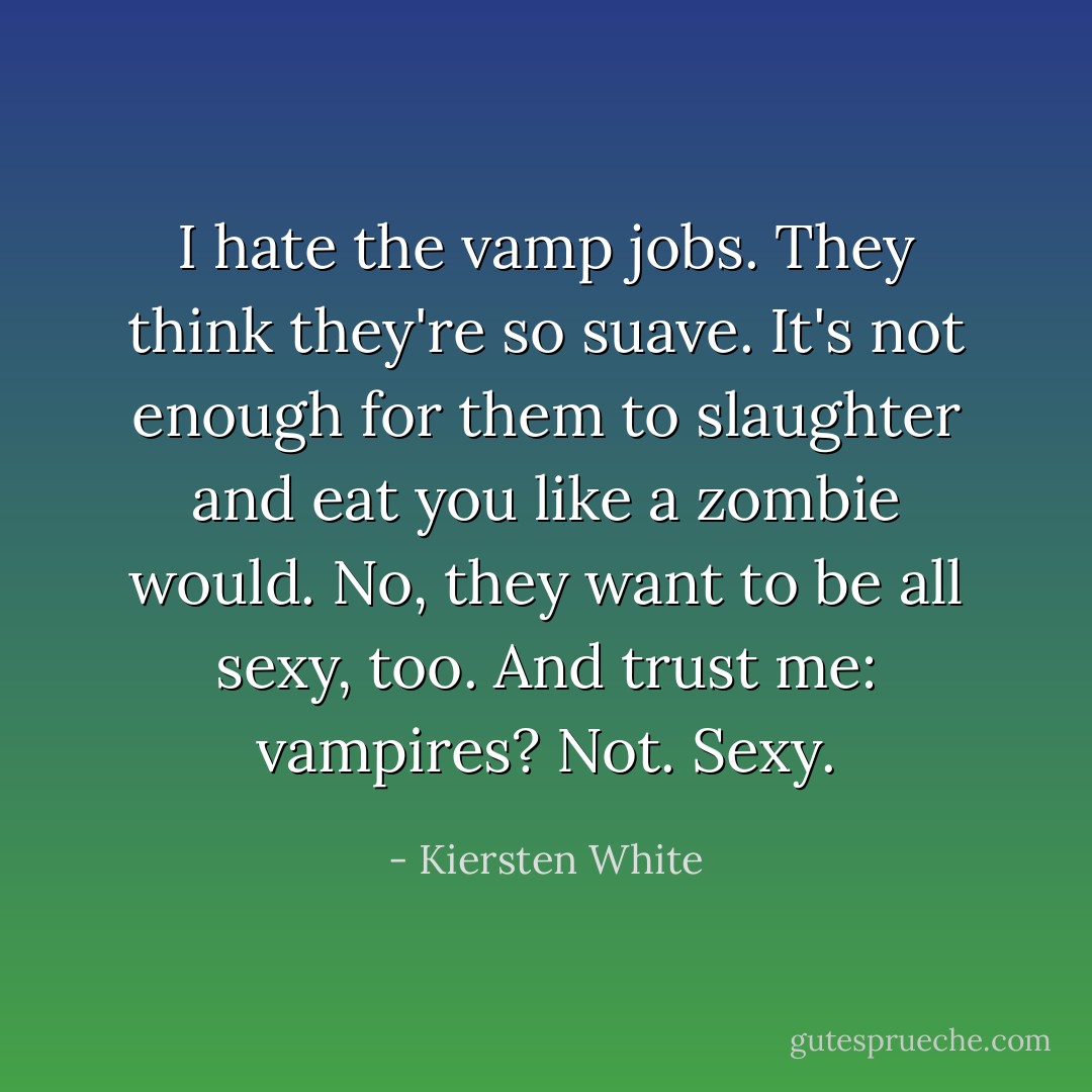 I hate the vamp jobs. They think they're so suave. It's not enough for them to slaughter and eat you like a zombie would. No, they want to be all sexy, too. And trust me: vampires? Not. Sexy. - Kiersten White
