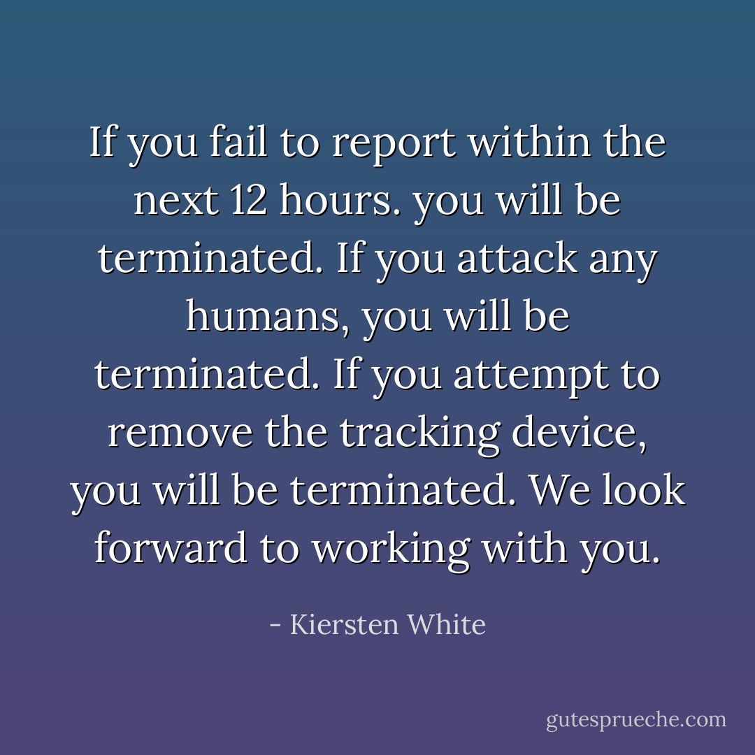 If you fail to report within the next 12 hours. you will be terminated. If you attack any humans, you will be terminated. If you attempt to remove the tracking device, you will be terminated. We look forward to working with you. - Kiersten White