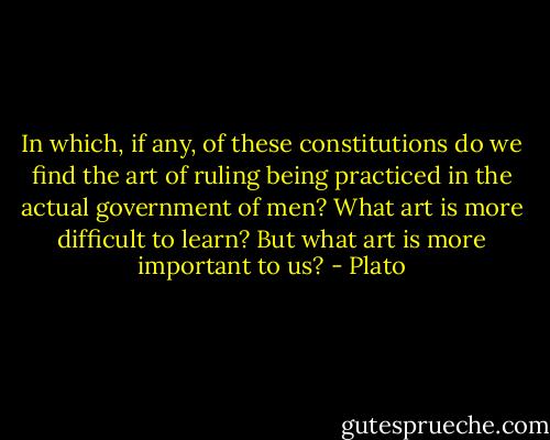 In which, if any, of these constitutions do we find the art of ruling being practiced in the actual government of men? What art is more difficult to learn? But what art is more important to us? - Plato