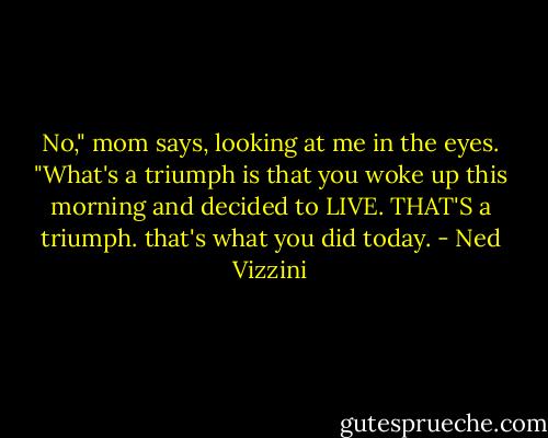 No," mom says, looking at me in the eyes. "What's a triumph is that you woke up this morning and decided to LIVE. THAT'S a triumph. that's what you did today. - Ned Vizzini