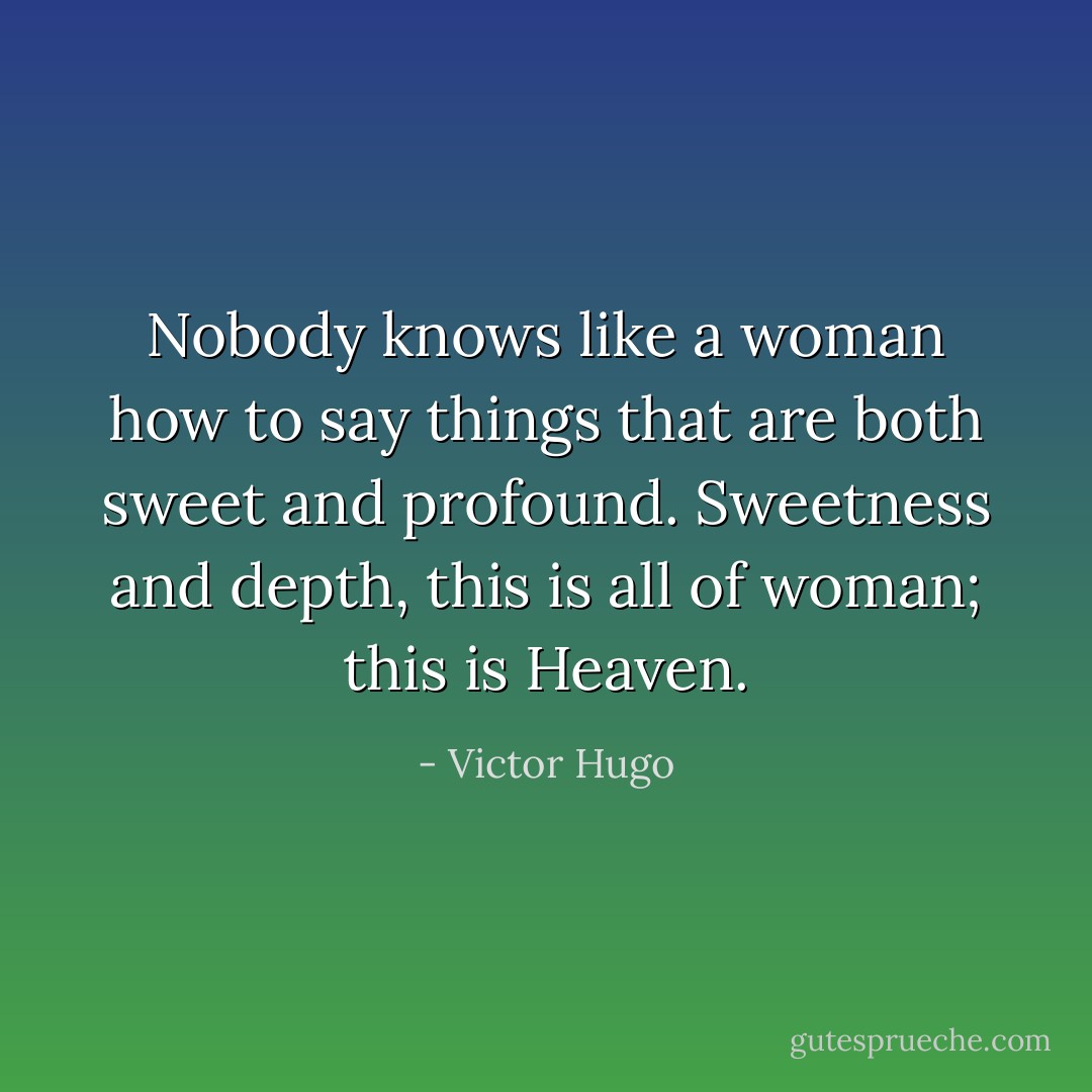 Nobody knows like a woman how to say things that are both sweet and profound. Sweetness and depth, this is all of woman; this is Heaven. - Victor Hugo