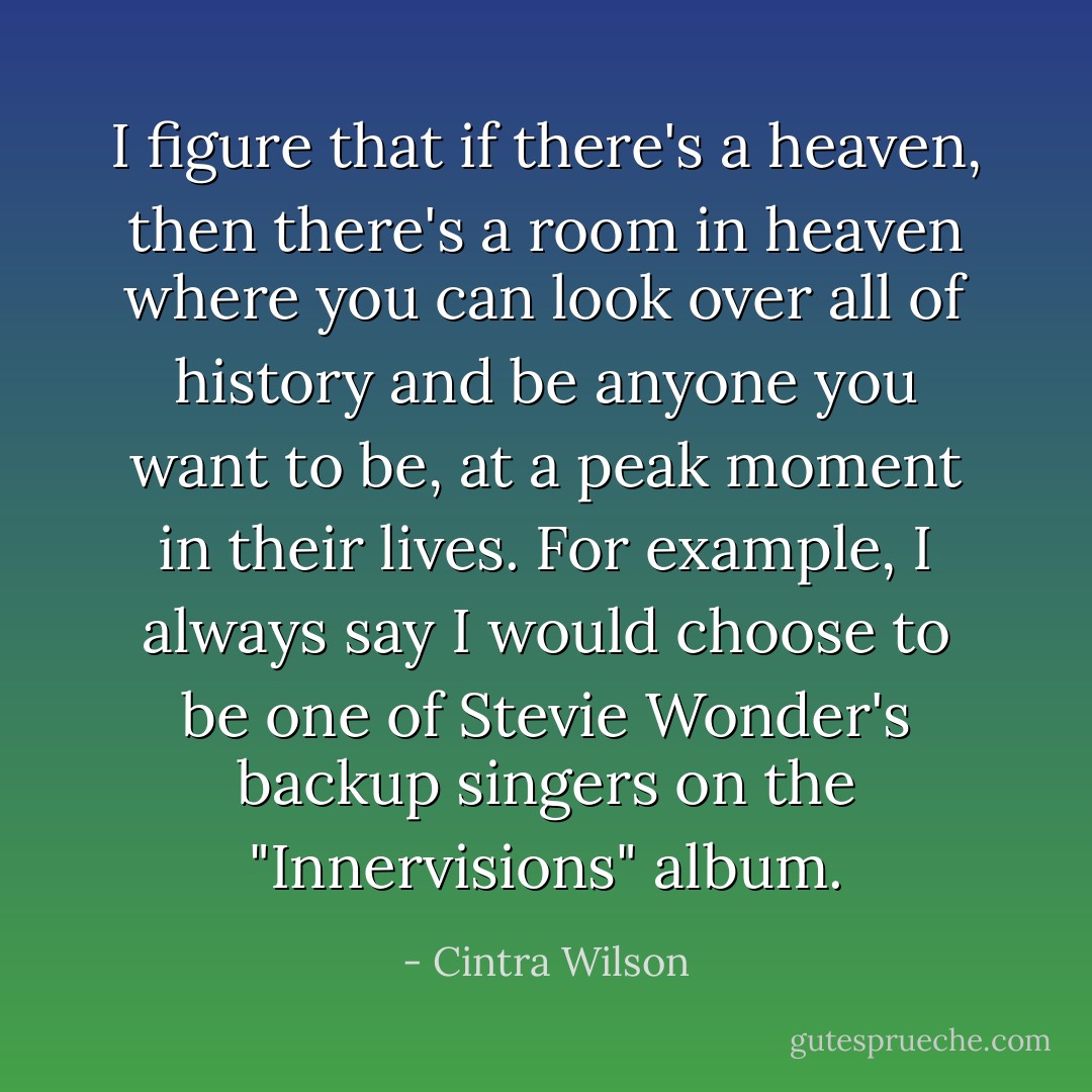 I figure that if there's a heaven, then there's a room in heaven where you can look over all of history and be anyone you want to be, at a peak moment in their lives. For example, I always say I would choose to be one of Stevie Wonder's backup singers on the "Innervisions" album. - Cintra Wilson