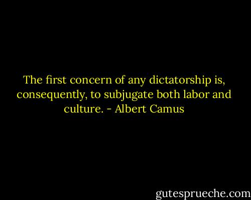 The first concern of any dictatorship is, consequently, to subjugate both labor and culture. - Albert Camus