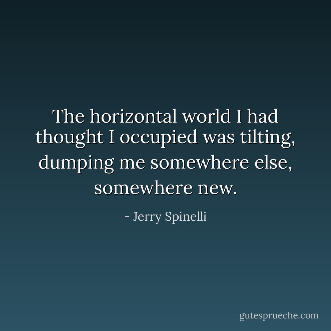 The horizontal world I had thought I occupied was tilting, dumping me somewhere else, somewhere new. - Jerry Spinelli