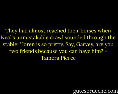 They had almost reached their horses when Neal's unmistakable drawl sounded through the stable: "Joren is so pretty. Say, Garvey, are you two friends because you can have him? - Tamora Pierce