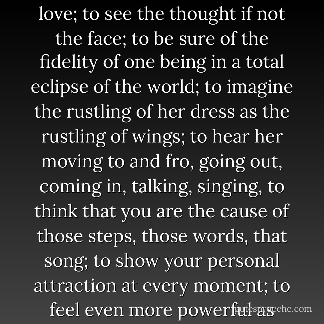 Let us say in passing, to be blind and to be loved, is in fact--on this earth where nothing is complete--one of the most strangely exquisite forms of happiness. To have continually at your side a woman, a girl, a sister, a charming being, who is there because you need her, and because she cannot do without you, to know you are indispensable to someone necessary to you, to be able at all times to measure her affection by the degree of the presence that she gives you, and to say to yourself: She dedicates all her time to me, because I possess her whole love; to see the thought if not the face; to be sure of the fidelity of one being in a total eclipse of the world; to imagine the rustling of her dress as the rustling of wings; to hear her moving to and fro, going out, coming in, talking, singing, to think that you are the cause of those steps, those words, that song; to show your personal attraction at every moment; to feel even more powerful as your infirmity increases; to become in darkness, and by reason of darkness, the star around which this angel gravitates; few joys can equal that. The supreme happiness of life is the conviction that we are loved; loved for ourselves--say rather, loved in spite of ourselves; the conviction the blind have. In their calamity, to be served is to be caressed. Are they deprived of anything? No. Light is not lost where love enters. And what a love! A love wholly founded in purity. There is no blindness where there is certainty. - Victor Hugo