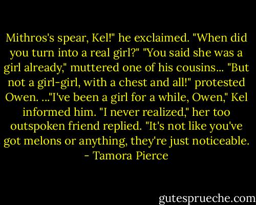Mithros's spear, Kel!" he exclaimed. "When did you turn into a real girl?"<br />"You said she was a girl already," muttered one of his cousins...<br />"But not a girl-girl, with a chest and all!" protested Owen.<br />..."I've been a girl for a while, Owen," Kel informed him.<br />"I never realized," her too outspoken friend replied. "It's not like you've got melons or anything, they're just noticeable. - Tamora Pierce