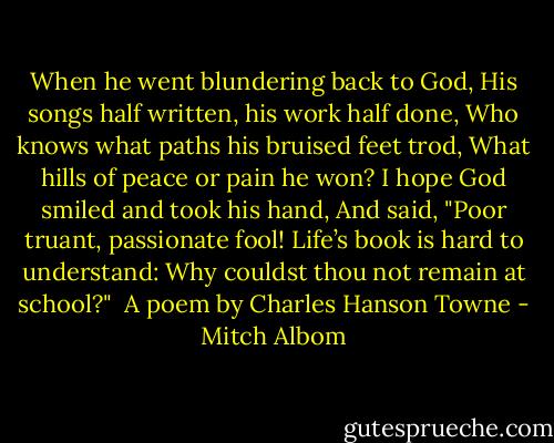 When he went blundering back to God,<br />His songs half written, his work half done,<br />Who knows what paths his bruised feet trod,<br />What hills of peace or pain he won?<br />I hope God smiled and took his hand,<br />And said, "Poor truant, passionate fool!<br />Life’s book is hard to understand:<br />Why couldst thou not remain at school?"<br /><br />A poem by Charles Hanson Towne - Mitch Albom