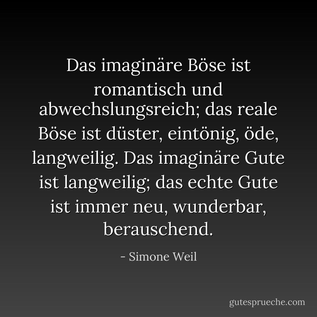 Das imaginäre Böse ist romantisch und abwechslungsreich; das reale Böse ist düster, eintönig, öde, langweilig. Das imaginäre Gute ist langweilig; das echte Gute ist immer neu, wunderbar, berauschend. - Simone Weil<