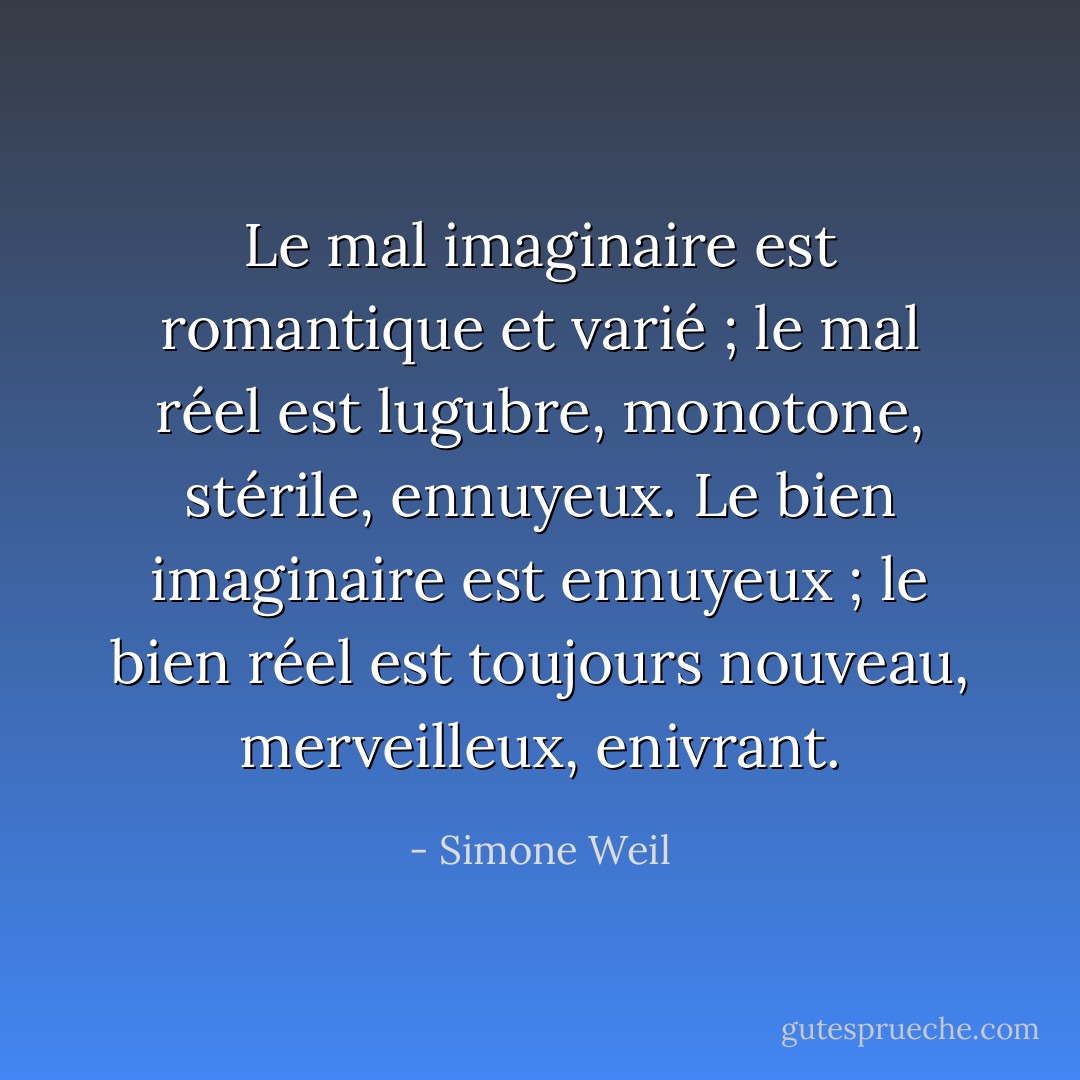 Le mal imaginaire est romantique et varié ; le mal réel est lugubre, monotone, stérile, ennuyeux. Le bien imaginaire est ennuyeux ; le bien réel est toujours nouveau, merveilleux, enivrant. - Simone Weil