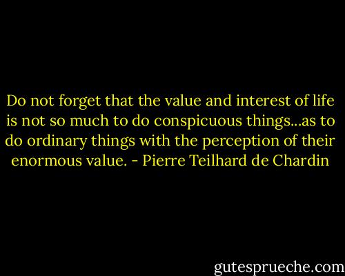 Do not forget that the value and interest of life is not so much to do conspicuous things...as to do ordinary things with the perception of their enormous value. - Pierre Teilhard de Chardin