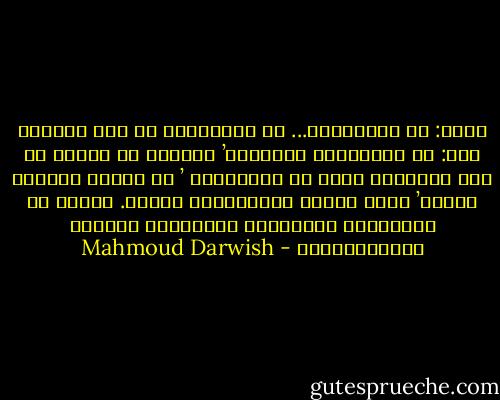 قلتُ: ما الشعْرُ؟... ما الشِعْرُ في<br />آخر الأمر؟<br />قال: هو الحَدَثُ الغامضُ’ الشعرُ<br />يا صاحبي هو ذاك الحنينُ الذي لا<br />يُفسَّرُ ’ إذ يجعلُ الشيءَ طيفاً’ وإذْ<br />يجعلُ الطَّيْفَ شيئاً. ولكنه قد يُفَسِرُ<br />حاجَتَنا لاقتسامِ الجمال العُمُوميِّ - Mahmoud Darwish