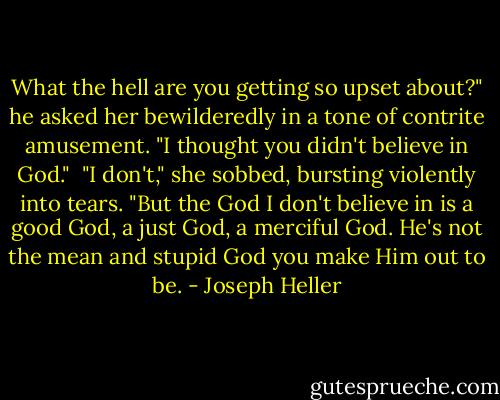 What the hell are you getting so upset about?" he asked her bewilderedly in a tone of contrite amusement. "I thought you didn't believe in God."<br /><br />"I don't," she sobbed, bursting violently into tears. "But the God I don't believe in is a good God, a just God, a merciful God. He's not the mean and stupid God you make Him out to be. - Joseph Heller