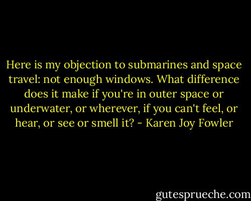 Here is my objection to submarines and space travel: not enough windows. What difference does it make if you're in outer space or underwater, or wherever, if you can't feel, or hear, or see or smell it? - Karen Joy Fowler