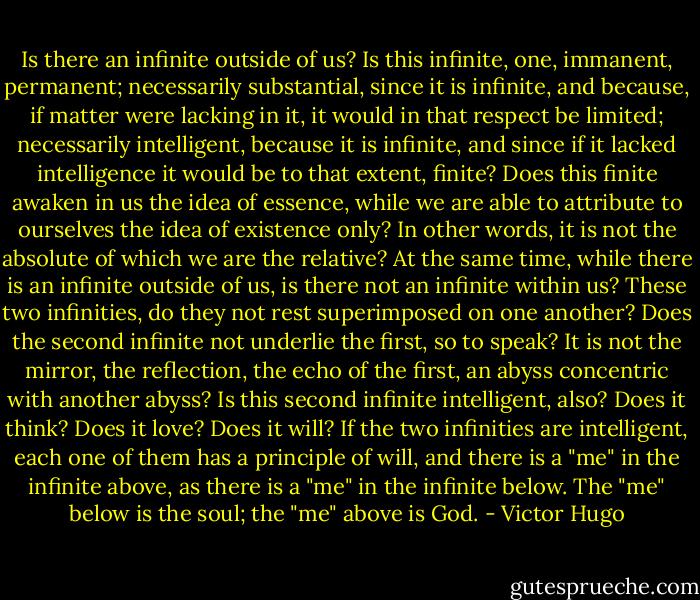 Is there an infinite outside of us? Is this infinite, one, immanent, permanent; necessarily substantial, since it is infinite, and because, if matter were lacking in it, it would in that respect be limited; necessarily intelligent, because it is infinite, and since if it lacked intelligence it would be to that extent, finite? Does this finite awaken in us the idea of essence, while we are able to attribute to ourselves the idea of existence only? In other words, it is not the absolute of which we are the relative? At the same time, while there is an infinite outside of us, is there not an infinite within us? These two infinities, do they not rest superimposed on one another? Does the second infinite not underlie the first, so to speak? It is not the mirror, the reflection, the echo of the first, an abyss concentric with another abyss? Is this second infinite intelligent, also? Does it think? Does it love? Does it will? If the two infinities are intelligent, each one of them has a principle of will, and there is a "me" in the infinite above, as there is a "me" in the infinite below. The "me" below is the soul; the "me" above is God. - Victor Hugo