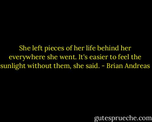 She left pieces of her life behind her everywhere she went. It's easier to feel the sunlight without them, she said. - Brian Andreas