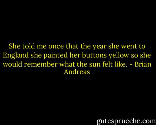 She told me once that the year she went to England she painted her buttons yellow so she would remember what the sun felt like. - Brian Andreas