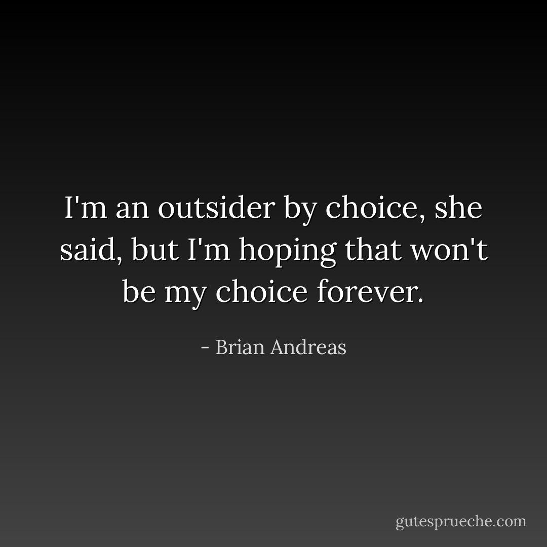 I'm an outsider by choice, she said, but I'm hoping that won't be my choice forever. - Brian Andreas