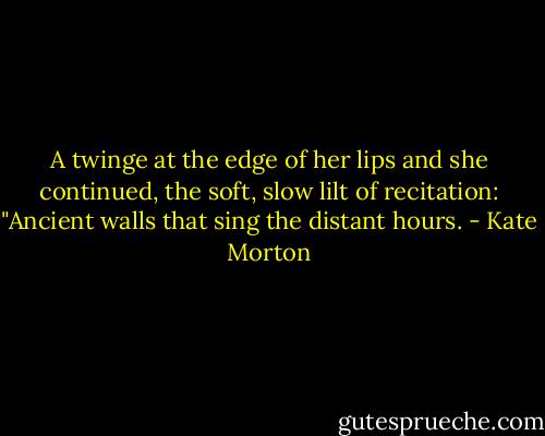 A twinge at the edge of her lips and she continued, the soft, slow lilt of recitation: "Ancient walls that sing the distant hours. - Kate Morton