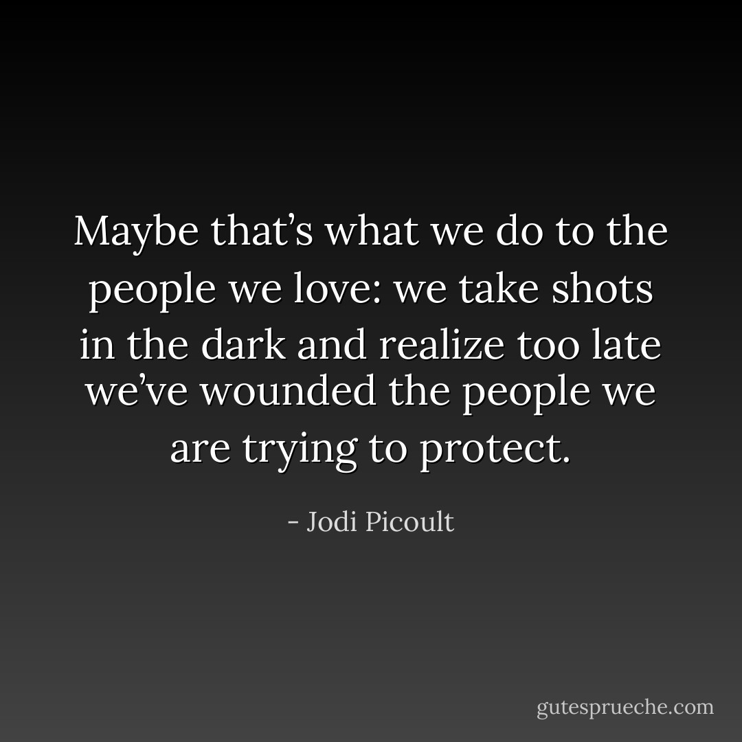 Maybe that’s what we do to the people we love: we take shots in the dark and realize too late we’ve wounded the people we are trying to protect. - Jodi Picoult