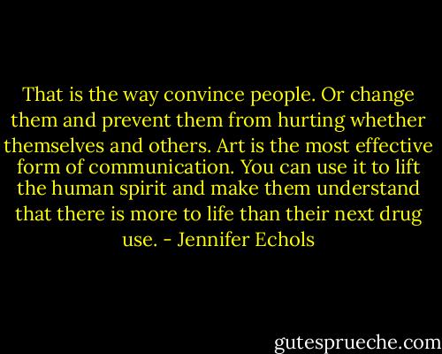 That is the way convince people. Or change them and prevent them from hurting whether themselves and others. Art is the most effective form of communication.<br />You can use it to lift the human spirit and make them understand that there is more to life than their next drug use. - Jennifer Echols