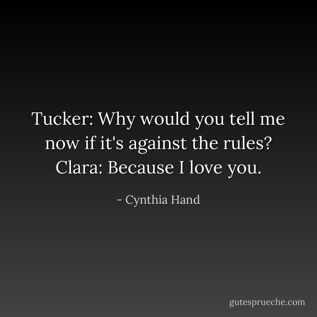 Tucker: Why would you tell me now if it's against the rules?<br />Clara: Because I love you. - Cynthia Hand