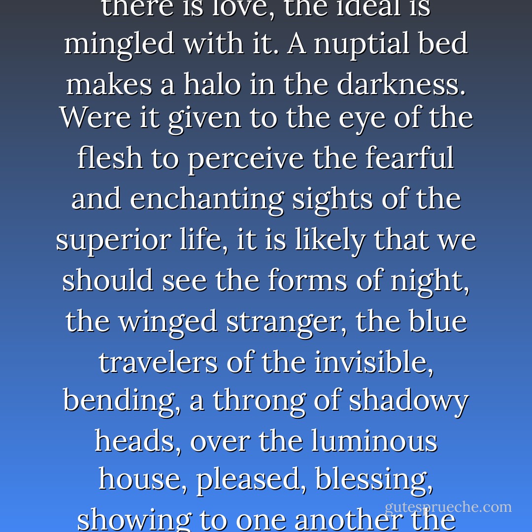 There must be a glowing light above such houses. The joy they contain must escape in light through the stones of the walls and shine dimly into the darkness. It is impossible that this sacred festival of destiny should not send a celestial radiation to the infinite. Love is the sublime crucible in which is consummated the fusion of man and woman; the one being, the triple being, the final being-- the human trinity springs from it. This birth of two souls into one space must be an emotion for space. The lover is priest; the apprehensive maiden submits. Something of this joy goes to God. Where there really is marriage, that is to say, where there is love, the ideal is mingled with it. A nuptial bed makes a halo in the darkness. Were it given to the eye of the flesh to perceive the fearful and enchanting sights of the superior life, it is likely that we should see the forms of night, the winged stranger, the blue travelers of the invisible, bending, a throng of shadowy heads, over the luminous house, pleased, blessing, showing to one another the sweetly startled maiden bride and wearing the reflection of the human felicity on their divine countenances. If at that supreme hour, the wedded pair, bewildered with pleasure, and believing themselves alone, were to listen, they would hear in their room a rustling of confused wings. Perfect happiness implies the solidarity of the angels. That obscure little alcove has for its ceiling the whole heavens. When two mouths, made sacred by love, draw near to each other to create, it is impossible, that above that ineffable kiss there should not be a thrill in the immense mystery of the stars. - Victor Hugo