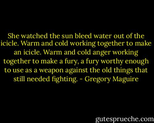 She watched the sun bleed water out of the icicle. Warm and cold working together to make an icicle. Warm and cold anger working together to make a fury, a fury worthy enough to use as a weapon against the old things that still needed fighting. - Gregory Maguire
