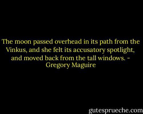 The moon passed overhead in its path from the Vinkus, and she felt its accusatory spotlight, and moved back from the tall windows. - Gregory Maguire