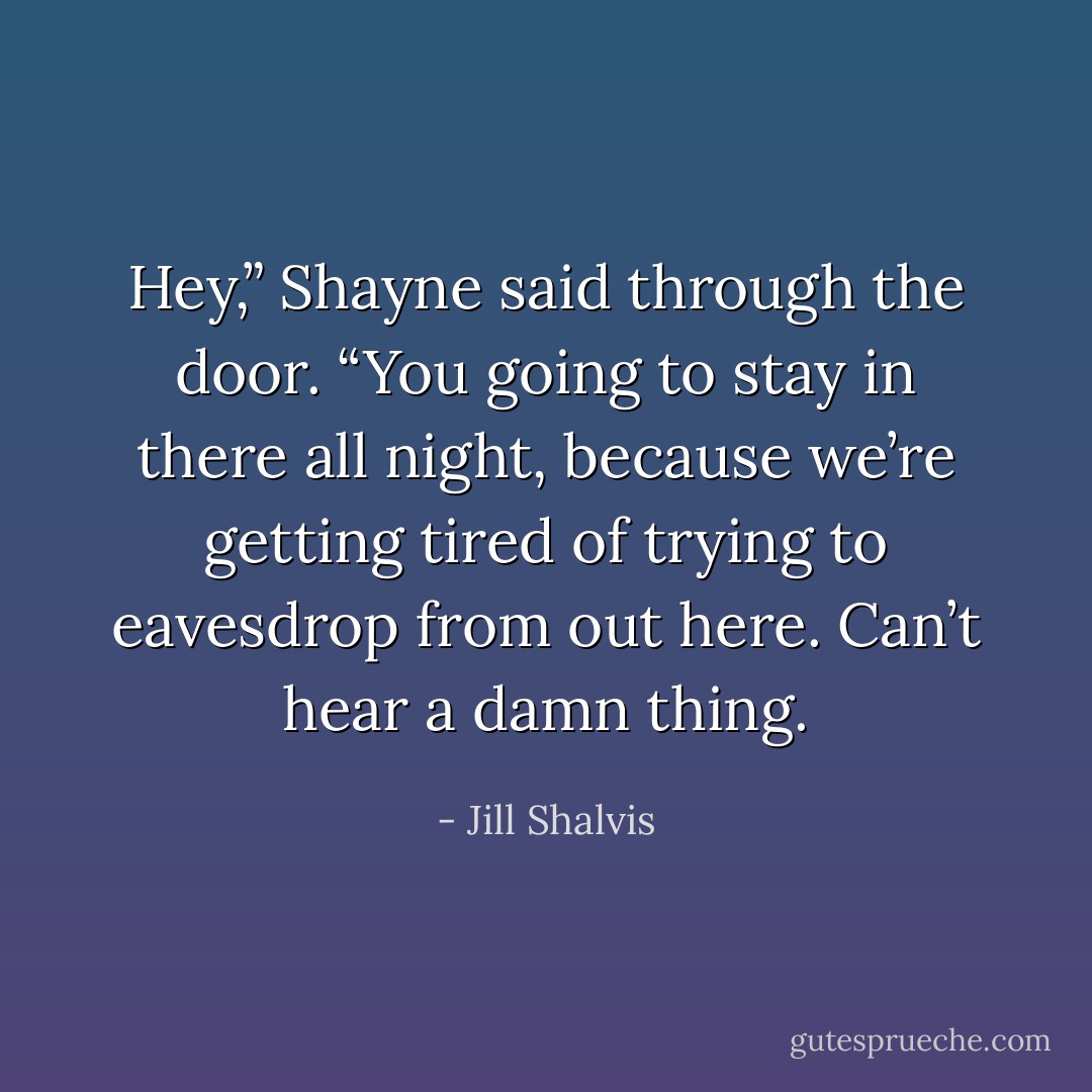 Hey,” Shayne said through the door. “You going to stay in there all night, because we’re getting tired of trying to eavesdrop from out here. Can’t hear a damn thing. - Jill Shalvis