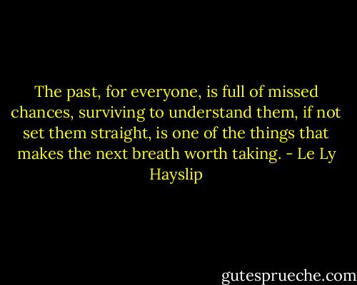 The past, for everyone, is full of missed chances, surviving to understand them, if not set them straight, is one of the things that makes the next breath worth taking. - Le Ly Hayslip