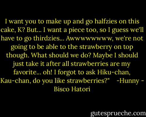 I want you to make up and go halfzies on this cake, K? But... I want a piece too, so I guess we'll have to go thirdzies... Awwwwwwww, we're not going to be able to the strawberry on top though. What should we do? Maybe I should just take it after all strawberries are my favorite... oh! I forgot to ask Hiku-chan, Kau-chan, do you like strawberries?"<br /> <br /> -Hunny - Bisco Hatori